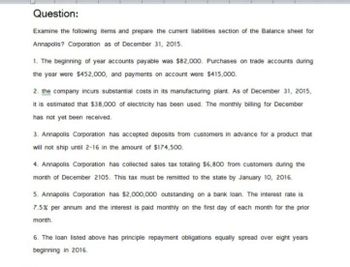 Question:
Examine the following items and prepare the current liabilities section of the Balance sheet for
Annapolis? Corporation as of December 31, 2015.
1. The beginning of year accounts payable was $82,000. Purchases on trade accounts during
the year were $452,000, and payments on account were $415,000.
2. the company incurs substantial costs in its manufacturing plant. As of December 31, 2015,
it is estimated that $38,000 of electricity has been used. The monthly billing for December
has not yet been received.
3. Annapolis Corporation has accepted deposits from customers in advance for a product that
will not ship until 2-16 in the amount of $174,500.
4. Annapolis Corporation has collected sales tax totaling $6,800 from customers during the
month of December 2105. This tax must be remitted to the state by January 10, 2016.
5. Annapolis Corporation has $2,000,000 outstanding on a bank loan. The interest rate is
7.5% per annum and the interest is paid monthly on the first day of each month for the prior
month.
6. The loan listed above has principle repayment obligations equally spread over eight years
beginning in 2016.