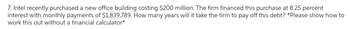 7. Intel recently purchased a new office building costing $200 million. The firm financed this purchase at 8.25 percent
interest with monthly payments of $1,839,789. How many years will it take the firm to pay off this debt? *Please show how to
work this out without a financial calculator*