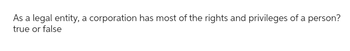 As a legal entity, a corporation has most of the rights and privileges of a person?
true or false