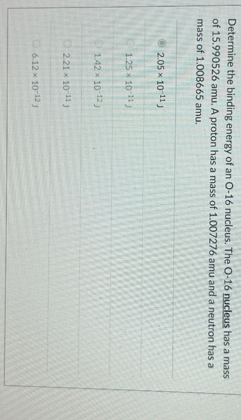 Determine the binding energy of an O-16 nucleus. The O-16 nucleus has a mass
of 15.990526 amu. A proton has a mass of 1.007276 amu and a neutron has a
mass of 1.008665 amu.
2.05 × 10-11 J
1.25 x 10-J
1.42 × 10-12 j
2.21 10 J
6.12 × 10-12 j