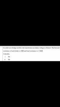 In a full wave bridge rectifier, the transformer secondary voltage is 20sinwt. The forward
resistance of each diode is 20N and load resistance is 1.5K.
Calculate,
i.
Im
ii.
Ide
