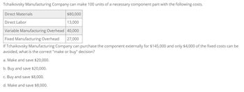 Tchaikovsky Manufacturing Company can make 100 units of a necessary component part with the following costs.
Direct Materials
Direct Labor
$80,000
13,000
Variable Manufacturing Overhead 40,000
Fixed Manufacturing Overhead 27,000
If Tchaikovsky Manufacturing Company can purchase the component externally for $145,000 and only $4,000 of the fixed costs can be
avoided, what is the correct "make or buy" decision?
a. Make and save $20,000.
b. Buy and save $20,000.
c. Buy and save $8,000.
d. Make and save $8,000.