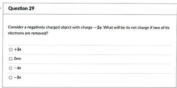 Question 29
Consider a negatively charged object with charge -2e. What will be its net charge if two of its
electrons are removed?
O +2e
O
Zero
-4e
O-2e