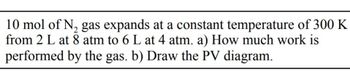 10 mol of N₂ gas expands at a constant temperature of 300 K
from 2 L at 8 atm to 6 L at 4 atm. a) How much work is
performed by the gas. b) Draw the PV diagram.