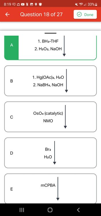 8:19 NO
←
A
B
C
D
E
Question 18 of 27
1. BH3-THF
2. H2O2, NaOH
1. Hg(OAc)2, H₂O
2. NaBH4, NaOH
OsO4 (catalytic)
NMO
Br2
H₂O
mCPBA
4G 33%
r
Done