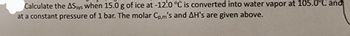 Calculate the AS sys when 15.0 g of ice at -12.0 °C is converted into water vapor at 105.0°C and
at a constant pressure of 1 bar. The molar Cp,m's and AH's are given above.