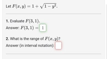 Let F(x, y) = 1 + √/1-y².
1. Evaluate F(3, 1).
Answer: F(3, 1)
-
1
2. What is the range of F(x, y)?
nswer (in interval notation):