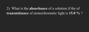 2) What is the absorbance of a solution if the of
of monochromatic light is 15.0 % ?
transmittance