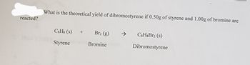 reacted?
What is the theoretical yield of dibromostyrene if 0.50g of styrene and 1.00g of bromine are
C&Hs (s)
Styrene
+
Br₂ (g)
Bromine
C8H8Br2 (s)
Dibromostyrene