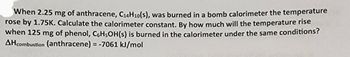 When 2.25 mg of anthracene, C₁4H10(s), was burned in a bomb calorimeter the temperature
rose by 1.75K. Calculate the calorimeter constant. By how much will the temperature rise
when 125 mg of phenol, C6H5OH(s) is burned in the calorimeter under the same conditions?
AH combustion (anthracene) = -7061 kJ/mol