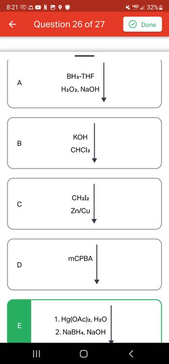 8:21 NO
←
A
B
C
D
E
Question 26 of 27
|||
BH3-THF
H2O2, NaOH
KOH
CHCI 3
CH2I2
Zn/Cu
mCPBA
1. Hg(OAc)2, H₂O
2. NaBH4, NaOH
4G 32%
<
Done