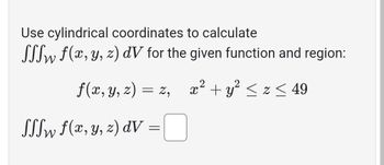 Use cylindrical coordinates to calculate

\[
\iiint_W f(x, y, z) \, dV
\]

for the given function and region:

\[ 
f(x, y, z) = z, \quad x^2 + y^2 \leq z \leq 49 
\]

\[
\iiint_W f(x, y, z) \, dV = \Box
\]