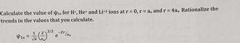 Calculate the value of is for H+, He+ and Li+2 ions at r = 0, r = a, and r = 4a,, Rationalize the
trends in the values that you calculate.
3/2 -Zr/ao
41s =
e
Υπ