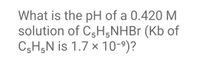 What is the pH of a 0.420 M
solution of C3H,NHB (Kb of
CgH;N is 1.7 x 10-9)?
