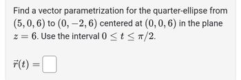 Find a vector
parametrization for the quarter-ellipse from
(5, 0, 6) to (0, -2, 6) centered at (0, 0, 6) in the plane
z = 6. Use the interval 0 ≤ t ≤ π/2.
r(t)
=