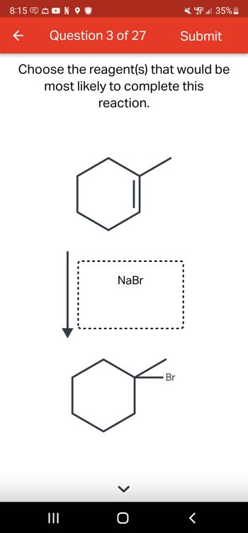 8:15 NO
←
Question 3 of 27
|||
Choose the reagent(s) that would be
most likely to complete this
reaction.
I
■
I
I
I
I
■
■
■
NaBr
> O
Br
Submit
15 . 35%
I
I
I
I
I
I
I
I
I
I
<