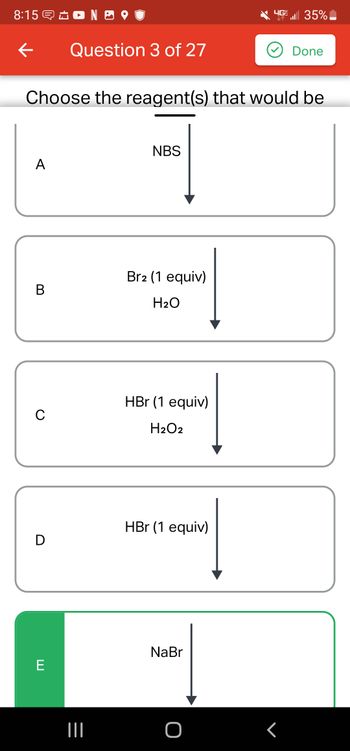 8:15 NO
←
A
B
Choose the reagent(s) that would be
C
D
Question 3 of 27
E
|||
NBS
Br2 (1 equiv)
H₂O
HBr (1 equiv)
H₂O2
HBr (1 equiv)
HEE | 35%
NaBr
Done
r