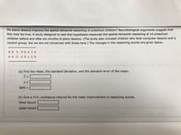 Do piano lessons improve the spatial-temporal reasoning of preschool children? Neurobiological arguments suggest that
this may be true. A study designed to test this hypothesis measured the spatial-temporal reasoning of 16 preschool
children before and after six months of piano lessons. (The study also included children who took computer lessons and a
control group; but we are not concerned with those here.) The changes in the reasoning scores are given below.
49 590 470
4 4 -2 -2 5 1 2 6
the tra
(a) Find the mean, the standard deviation, and the standard error of the mean.
SEM =
%3D
(b) Give a 90% confidence interval for the mean improvement in reasoning scores.
lower bound
upper bound
