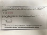 The Chapin Social Insight Test is a psychological test designed to measure how accurately a person appraises other people.
The possible scores on the test range from 0 to 41. During the development of the Chapin test, it was given to several
different groups of people. Here are the results for male and female college students majoring in the liberal arts.
Group Sex
Male 136 25.45 5.18
Female 158 23.06 4.98
Do these data support the contention that female and male students differ in average social insight? Perform a significance
test to help you answer this question. (Use a = 0.05 and conservative degrees of freedom.)
Ho: H1 -Select--
v 42
Hạ: H1
Select--
v 42
t =
P-value =
%3D
Conclusion
O There is significant evidence that male and female college students differ in average social insight score.
O There is no evidence that male and female college students differ in average social insight score.
12
