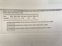 Choose a new car or light truck at random and note its color. Here are the probabilities of the most popular colors for
vehicles made in North America in 2000.
Color:
Silver White Black Dark green Dark blue Medium red
Probability: 0.176 0.172 0.113 0.086
0.085
0.066
(a) What is the probability that the vehicle you choose has any color other than the six listed?
(b) What is the probability that a randomly chosen vehicle is either silver or white?
(c) Choose two vehicles at random. What is the probability that both are silver or white?
ur doce
