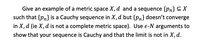 **Example of a Metric Space and Cauchy Sequence**

**Problem:**
Provide an example of a metric space \(X, d\) and a sequence \(\{p_n\} \subseteq X\) such that \(\{p_n\}\) is a Cauchy sequence in \(X, d\) but \(\{p_n\}\) does not converge in \(X, d\) (i.e., \(X, d\) is not a complete metric space). Use \(\varepsilon\)-\(N\) arguments to demonstrate that your sequence is Cauchy and that the limit is not in \(X, d\).

**Explanation:**
To solve this problem, consider constructing a sequence in a specific metric space that illustrates the properties of Cauchy sequences without reaching convergence due to the incompleteness of the space. You will need to detail your reasoning using \(\varepsilon\)-\(N\) arguments, which involves choosing an appropriate metric space and defining a sequence that meets the criteria.