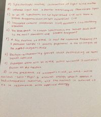 A) Spectroscopy involues interaction of lignt witn matter
O) infrared lignt has
a Shorter waveleng th than risible light
C) In an IR spectrumi an sp hybridzed C-H will have a
higher frequency tnan an spz ny bridiced C
D) Conjoyated carhonyl compounds (Cc0) decrease s C=o Sstretching
vi braHon
C) The base peak in a mass spectrum is the fallest peat due
Stable fragment
to the most abundant and
f)
5 A key Feature of NMR is that the resonane frequencyof
a particular Sample is directly proportion al to the Strength of
the appled magnetic fleld
6) Electron-witharawing groups cause deshielding of nuclei
Siqual uprield
H) Hydrogen atom wilu be wMR active because it contains!
Proton an ao neutron
ih the preSc-ence OF amagnetic Field, an NMR-active
nucleus spin- Flips ! to alower
radio frequency radiation, and
energy whenit absorbs a
the nucleces is referred +0
as
in
resona nce
with appiied ehergy
