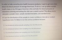 In order to help correctly price health insurance products, I want to get more data
about the blood pressure of average Americans. To do so, I set up tables outside
health clubs in the 50 largest American cities and take the blood pressures of
volunteers entering and exiting the club over a week's period. This allows me to
calculate a sample mean, sample standard deviation, and standard error.
If I use the distribution of the sample to create confidence intervals or conduct
hypothesis tests I'm likely to run into serious problems because:
O I've introduced serious pseudo-sampling error into this process.
O I've introduced serious extra-sampling error into this process.
O I've introduced serious non-sampling error into this process.
O I've introduced serious sampling error into this process.
