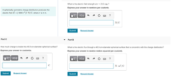 A spherically symmetric charge distribution produces the
electric field E=( 5600²) N/C, where r is in m.
Part C
How much charge is inside this 46.0-cm-diameter spherical surface?
Express your answer in coulombs.
IVE ΑΣΦ 3
Submit
Request Answer
wwww.
C
What is the electric field strength at r = 23.0 cm ?
Express your answer in newtons per coulomb.
[V=| ΑΣΦ
Submit
Part B
^
Submit
Request Answer
= ?
What is the electric flux through a 46.0-cm-diameter spherical surface that is concentric with the charge distribution?
Express your answer in newton meters squared per coulomb.
IV—| ΑΣΦ ^ A
Request Answer
N/C
?
N-m²/C