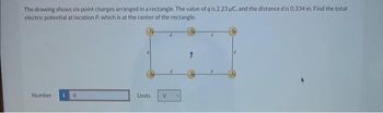 The drawing shows six point charges arranged in a rectangle. The value of q is 2.23 µC, and the distance d is 0.334 m. Find the total
electric potential at location P, which is at the center of the rectangle.
Number
Units
V