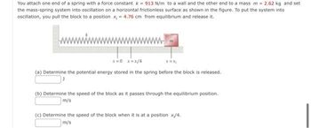 You attach one end of a spring with a force constant k = 913 N/m to a wall and the other end to a mass m = 2.62 kg and set
the mass-spring system into oscillation on a horizontal frictionless surface as shown in the figure. To put the system into
oscillation, you pull the block to a position x₁ = 4.76 cm from equilibrium and release it.
(a) Determine the potential energy stored in the spring before the block is released.
(b) Determine the speed of the block as it passes through the equilibrium position.
m/s
(c) Determine the speed of the block when it is at a position x/4.
m/s