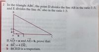 2 In the triangle ABC, the point D divides the line AB in the ratio 1:3,
and E divides the line AC also in the ratio 1:3.
В
a 4
A bE
C
>
If AD =
a and AE=b, prove that:
a BC= 4 DE,
b BCED is a trapezium.
%3D
