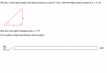 The base x of the right triangle in the figure increases at a rate of 7 cm/s, while the height remains constant at h = 21 cm.
4
How fast is the angle 0 changing when x = 35?
(Use symbolic notation and fractions where needed.)
de
dt x=35
=
rad/s