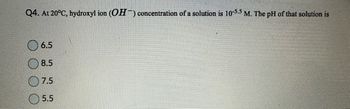 Q4. At 20°C, hydroxyl ion (OH) concentration of a solution is 10-5.5 M. The pH of that solution is
6.5
8.5
7.5
5.5