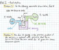 HW2 - fluid statics
Problem 3: for the following manometer drawn below, find H.
Note: Not drawn to scale
30 Cm
P =16 kPa
P, = 40kPa
Tank 2
20cm
Tank 1
Oil, SG #0-92.
water
e mercury
Problem 4: How does 'H' ghange in the previons problem f
the mercury is replaced wth gasoline that has a
meo.End the new valud for 'H' the same
SG= 0-70.0;
dimensions above-
given
