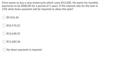 Chris wants to buy a new motorcycle which costs $13,500. He wants his monthly
payments to be $300.00 for a period of 1 years. If the interest rate for the loan is
15% what down payment will be required to allow this plan?
$9,456.36
$10,176.21
$12,658.21
$11,682.36
No down payment is required
