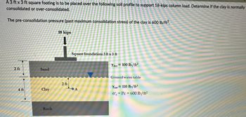 A 3 ft x 3 ft square footing is to be placed over the following soil profile to support 18-kips column load. Determine if the clay is normally
consolidated or over-consolidated.
The pre-consolidation pressure (past maximum consolidation stress) of the clay is 600 lb/ft³.
2 ft
4 ft
Sand
Clay
Rock
18 kips
2 ft
Square foundation: 3 ft x 3 ft
A
Ydry= 100 lb/ft³
Ground water table
Ysat
o'
110 lb/ft³
Pc = 600 lb/ft²