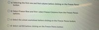 O a) Selecting the first row and first column before clicking on the Freeze Panes
button.
b) Select Freeze Row and then select Freeze Columns from the Freeze Panes
options.
O c) Select the whole worksheet before clicking on the Freeze Panes button.
O d) Select cell B3 before clicking on the Freeze Panes button.
