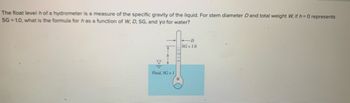 **Understanding Hydrometer Measurements and the Float Level**

A hydrometer is an instrument used to measure the specific gravity (SG) of a liquid, which is the ratio of the density of the liquid to the density of water. The hydrometer consists of a calibrated stem and a weighted bulb that allows it to float. 

**Problem Statement:**
Given:
- The float level \( h \) of the hydrometer is a measure of the specific gravity of the liquid.
- For stem diameter \( D \) and total weight \( W \),
- If \( h = 0 \) represents SG = 1.0,

**Question:**
What is the formula for \( h \) as a function of \( W, D, \) SG, and \( \gamma_0 \) for water?

**Diagram Explanation:**
The diagram provided showcases a hydrometer floating in a liquid of specific gravity greater than 1 (SG > 1). 

- The vertical component \( h \) is the floating height measured from the fluid's surface to a marked point on the stem.
- The diameter of the stem where the measurement takes place is \( D \).
- The label SG = 1.0 corresponds to the point where \( h = 0 \).
- The total weight of the hydrometer is \( W \).
- The fluid in which the hydrometer is immersed has a specific gravity greater than one compared to water.

**Visual Guide:**
- The hydrometer is partially submerged, with its weighted bulb below and the stem extending upwards.
- The diagram indicates fluid with specific gravity greater than one around the hydrometer's bulb.
- The stem diameter \( D \) is clearly marked near the top of the fluid level.

This setup helps learners understand how changes in specific gravity of the fluid affect the float level \( h \) of the hydrometer. The relationship between the hydrometer’s weight, the diameter of its stem, and the specific gravity of the fluid are crucial in determining the formula for \( h \).