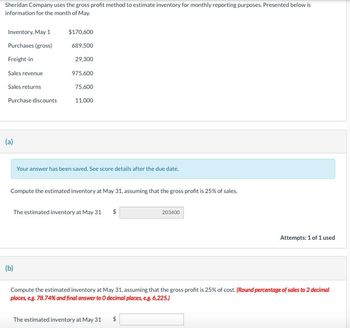 Sheridan Company uses the gross profit method to estimate inventory for monthly reporting purposes. Presented below is
information for the month of May.
Inventory, May 1
$170,600
Purchases (gross)
689,500
Freight-in
29,300
Sales revenue
975,600
Sales returns
75,600
Purchase discounts
11,000
(a)
Your answer has been saved. See score details after the due date.
Compute the estimated inventory at May 31, assuming that the gross profit is 25% of sales.
(b)
The estimated inventory at May 31
$
203400
Attempts: 1 of 1 used
Compute the estimated inventory at May 31, assuming that the gross profit is 25% of cost. (Round percentage of sales to 2 decimal
places, e.g. 78.74% and final answer to O decimal places, e.g. 6,225.)
The estimated inventory at May 31