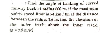 : Find the angle of banking of curved
railway track of radius 600 m, if the maximum
safety speed limit is 54 km / hr. If the distance
between the rails is 1.6 m, find the elevation of
the outer track above the inner track.
(g = 9.8 m/s²)