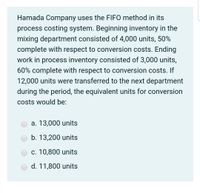 Hamada Company uses the FIFO method in its
process costing system. Beginning inventory in the
mixing department consisted of 4,000 units, 50%
complete with respect to conversion costs. Ending
work in process inventory consisted of 3,000 units,
60% complete with respect to conversion costs. If
12,000 units were transferred to the next department
during the period, the equivalent units for conversion
costs would be:
a. 13,000 units
b. 13,200 units
c. 10,800 units
d. 11,800 units
