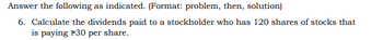 Answer the following as indicated. (Format: problem, then, solution)
6. Calculate the dividends paid to a stockholder who has 120 shares of stocks that
is paying P30 per share.