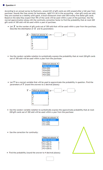 Question 4
According to an annual survey by Paytronix, around 22% of gift cards are still unused after a full year from
purchase. Sounds like free money for businesses, right? It's all in the accounting - when gift cards are sold,
they are counted as a liability until spent. A local restaurant chain sold 300 twenty-five dollar gift cards.
Based on the data they expect that 78% of the cards will be used within a year of the purchase. Use the
normal approximation along with the continuity correction factor to find the probability that at most 228
gift cards of 300 sold will be used within a year of purchase.
• Let X be the number of gift cards out of 300 sold that will be used within a year from the purchase.
Describe the distribution of X and its parameters:
X Select an answer (n=|
Select an answer
F
T
B
N
X²
• Use the random variable notation to symbolically express the probability that at most 228 gift cards
out of 300 sold will be used within a year from the purchase:
• Let Y be a normal variable that will be used to approximate the probability in question. Find the
parameters of Y (round the answers to 2 decimal places):
Y~ Select an answer (=
Select an answer
x²
Select an answer ✓
Select an answer
P(X>228)
P(X<228)
P(X≥228)
P(X<228)
T
N
• Use the correction for continuity:
P =
Р
• Use the random variable notation to symbolically express the approximate probability that at most
228 gift cards out of 300 sold will be used within a year from the purchase:
Select an answer
Select an answer
P(Y>228)
P(Y<228)
Select an answer ✓
Select an answer
P(Y>227.5)
P(Y<228.5)
P(Y<227.5)
P(Y>228.5)
• Find the probability (round the answer to 4 decimal places):
σ=