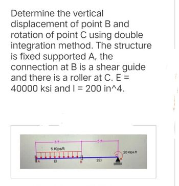 Determine the vertical
displacement of point B and
rotation of point C using double
integration method. The structure
is fixed supported A, the
connection at B is a shear guide
and there is a roller at C. E=
40000 ksi and I = 200 in^4.
-8 ft-
5 Kips/ft
El
Im
2E1
20 Kips.ft