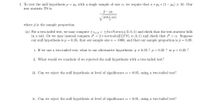 1. To test the null hypothesis p = Po with a single sample of size n, we require that n * po * (1 – Po) > 10. Our
test statistic TS is
р— Ро
ро* (1-ро)
V
where p is the sample proportion.
(a) For a two-tailed test, we may compute ±za/2 = ±InvNorm(a/2,0, 1) and check that the test-statistic falls
in a tail. Or we may instead compute P = 2 * normalcdf (|TS|, 00,0, 1) and check that P < a. Suppose
our null hypothesis is p = 0.35, that our sample size n = 1000, and that our sample proportion is p = 0.39.
i. If we use a two-tailed test, what is our alternative hypothesis: p + 0.35 ? p< 0.35 ? or p> 0.35 ?
ii. What would we conclude if we rejected the null hypothesis with a two-tailed test?
iii. Can we reject the null hypothesis at level of significance a = 0.05, using a two-tailed test?
iv. Can we reject the null hypothesis at level of significance a = 0.01, using a two-tailed test?
