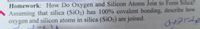 Homework: How Do Oxygen and Silicon Atoms Join to Form Silica?
Assuming that silica (SiO2) has 100% covalent bonding, describe how
oxygen and silicon atoms in silica (SiO2) are joined.
