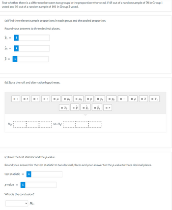 Test whether there is a difference between two groups in the proportion who voted, if 45 out of a random sample of 70 in Group 1
voted and 56 out of a random sample of 101 in Group 2 voted.
(a) Find the relevant sample proportions in each group and the pooled proportion.
Round your answers to three decimal places.
P₁ =
P₂ = i
P = i
(b) State the null and alternative hypotheses.
Ho:¦
(c) Give the test statistic and the p-value.
test statistic = i
p-value = i
T
What is the conclusion?
✓ Ho.
μ
vs Ha:
I₂
1
14₂
:: P₁
p
:: P₁
:: P₂
Round your answer for the test statistic to two decimal places and your answer for the p-value to three decimal places.
:: P2
r
p
I₁