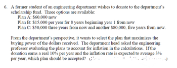 6. A former student of an engineering department wishes to donate to the department's
scholarship fund. Three options are available:
Plan A: $60,000 now
Plan B: $15,000 per year for 8 years beginning year 1 from now
Plan C: $50,000 three years from now and another $80,000, five years from now.
From the department's perspective, it wants to select the plan that maximizes the
buying power of the dollars received. The department head asked the engineering
professor evaluating the plans to account for inflation in the calculations. If the
donation earns a real 10% per year and the inflation rate is expected to average 3%
per year, which plan should be accepted? (
..)