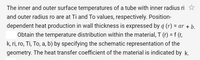 The inner and outer surface temperatures of a tube with inner radius ri
and outer radius ro are at Ti and To values, respectively. Position-
dependent heat production in wall thickness is expressed by q (r) = ar + b.
Obtain the temperature distribution within the material, T (r) = f (r,
k, ri, ro, Ti, To, a, b) by specifying the schematic representation of the
geometry. The heat transfer coefficient of the material is indicated by k.
