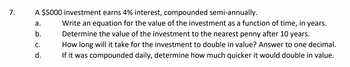 7.
A $5000 investment earns 4% interest, compounded semi-annually.
a.
b.
C.
d.
Write an equation for the value of the investment as a function of time, in years.
Determine the value of the investment to the nearest penny after 10 years.
How long will it take for the investment to double in value? Answer to one decimal.
If it was compounded daily, determine how much quicker it would double in value.